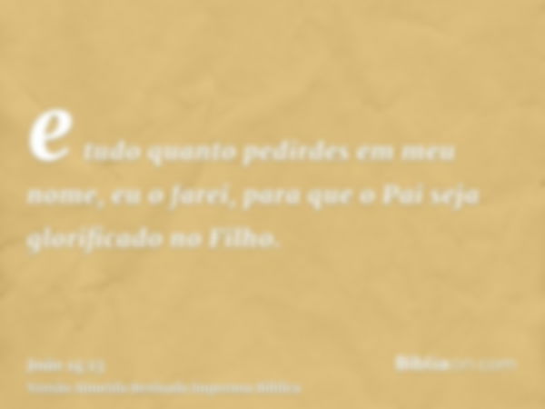 e tudo quanto pedirdes em meu nome, eu o farei, para que o Pai seja glorificado no Filho.