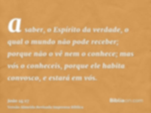 a saber, o Espírito da verdade, o qual o mundo não pode receber; porque não o vê nem o conhece; mas vós o conheceis, porque ele habita convosco, e estará em vós