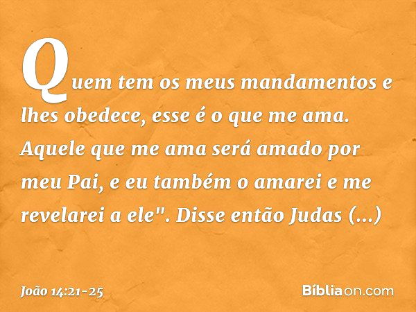 Quem tem os meus mandamentos e lhes obedece, esse é o que me ama. Aquele que me ama será amado por meu Pai, e eu também o amarei e me revelarei a ele". Disse en