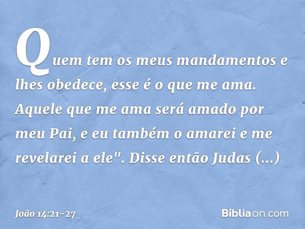 Quem tem os meus mandamentos e lhes obedece, esse é o que me ama. Aquele que me ama será amado por meu Pai, e eu também o amarei e me revelarei a ele". Disse en