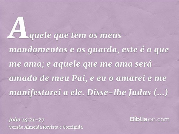 Aquele que tem os meus mandamentos e os guarda, este é o que me ama; e aquele que me ama será amado de meu Pai, e eu o amarei e me manifestarei a ele.Disse-lhe 