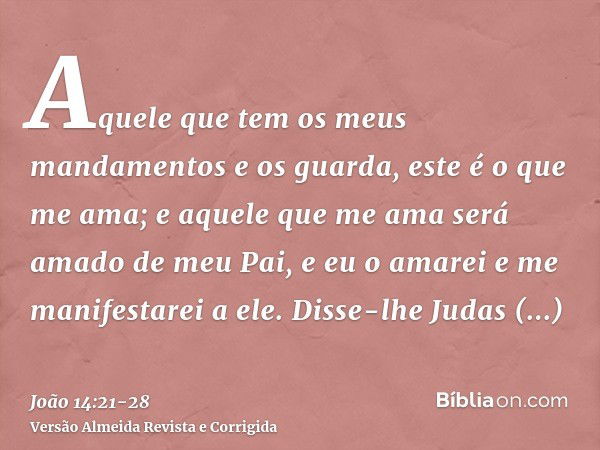 Aquele que tem os meus mandamentos e os guarda, este é o que me ama; e aquele que me ama será amado de meu Pai, e eu o amarei e me manifestarei a ele.Disse-lhe 