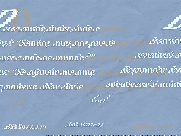 Disse então Judas (não o Iscariotes): "Senhor, mas por que te revelarás a nós e não ao mundo?" Respondeu Jesus: "Se alguém me ama, obedecerá à minha palavra. Me