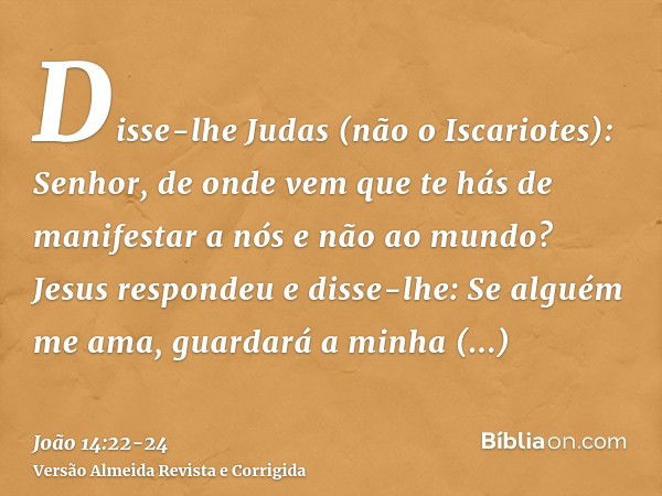 Disse-lhe Judas (não o Iscariotes): Senhor, de onde vem que te hás de manifestar a nós e não ao mundo?Jesus respondeu e disse-lhe: Se alguém me ama, guardará a 