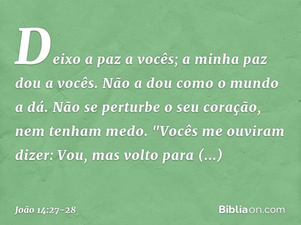 Deixo a paz a vocês; a minha paz dou a vocês. Não a dou como o mundo a dá. Não se perturbe o seu coração, nem tenham medo. "Vocês me ouviram dizer: Vou, mas vol