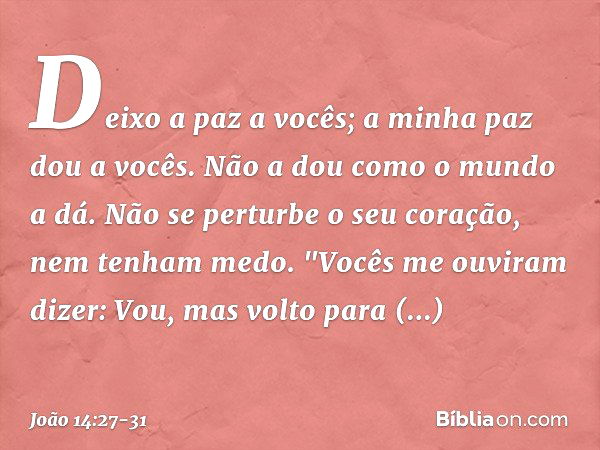 Deixo a paz a vocês; a minha paz dou a vocês. Não a dou como o mundo a dá. Não se perturbe o seu coração, nem tenham medo. "Vocês me ouviram dizer: Vou, mas vol