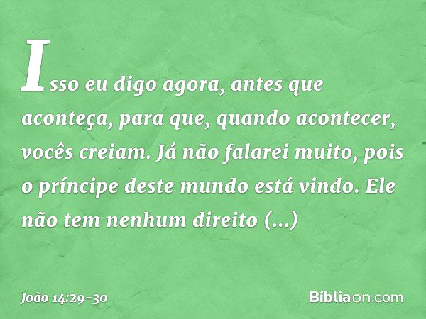 Isso eu digo agora, antes que aconteça, para que, quando acontecer, vocês creiam. Já não falarei muito, pois o príncipe deste mundo está vindo. Ele não tem nenh