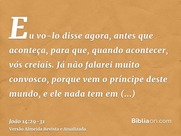 Eu vo-lo disse agora, antes que aconteça, para que, quando acontecer, vós creiais.Já não falarei muito convosco, porque vem o príncipe deste mundo, e ele nada t