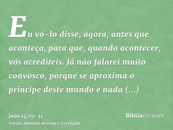 Eu vo-lo disse, agora, antes que aconteça, para que, quando acontecer, vós acrediteis.Já não falarei muito convosco, porque se aproxima o príncipe deste mundo e