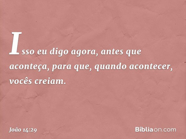 Isso eu digo agora, antes que aconteça, para que, quando acontecer, vocês creiam. -- João 14:29