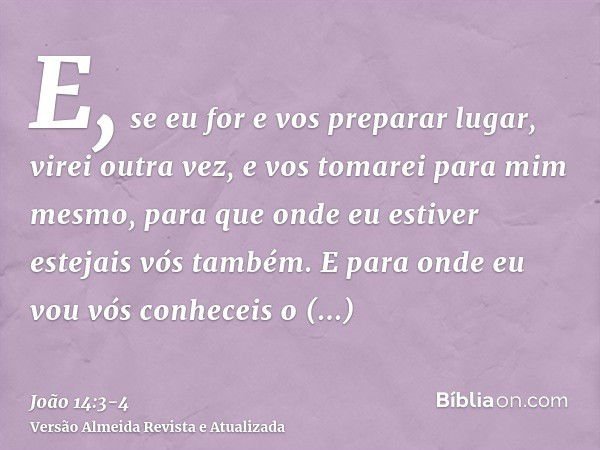 E, se eu for e vos preparar lugar, virei outra vez, e vos tomarei para mim mesmo, para que onde eu estiver estejais vós também.E para onde eu vou vós conheceis 