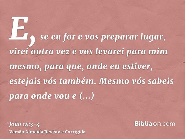 E, se eu for e vos preparar lugar, virei outra vez e vos levarei para mim mesmo, para que, onde eu estiver, estejais vós também.Mesmo vós sabeis para onde vou e