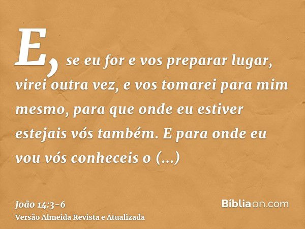 E, se eu for e vos preparar lugar, virei outra vez, e vos tomarei para mim mesmo, para que onde eu estiver estejais vós também.E para onde eu vou vós conheceis 