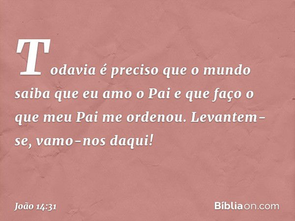 Todavia é preciso que o mundo saiba que eu amo o Pai e que faço o que meu Pai me ordenou. Levantem-se, vamo-nos daqui! -- João 14:31