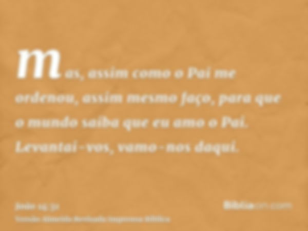 mas, assim como o Pai me ordenou, assim mesmo faço, para que o mundo saiba que eu amo o Pai. Levantai-vos, vamo-nos daqui.