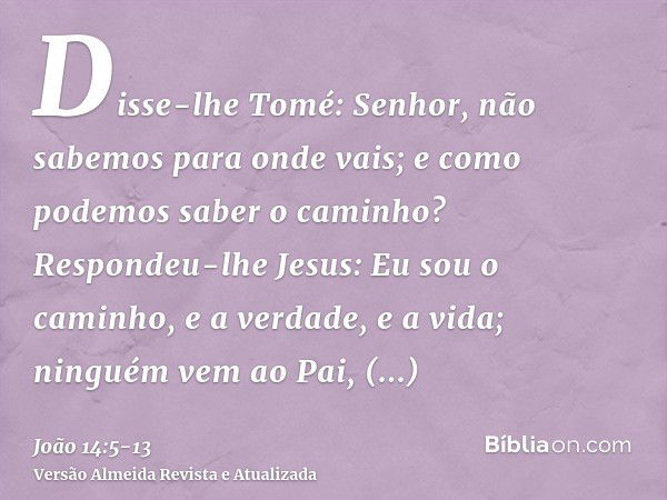 Disse-lhe Tomé: Senhor, não sabemos para onde vais; e como podemos saber o caminho?Respondeu-lhe Jesus: Eu sou o caminho, e a verdade, e a vida; ninguém vem ao 