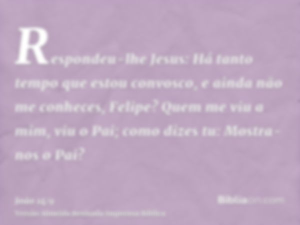 Respondeu-lhe Jesus: Há tanto tempo que estou convosco, e ainda não me conheces, Felipe? Quem me viu a mim, viu o Pai; como dizes tu: Mostra-nos o Pai?