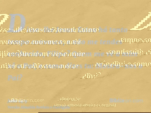 Disse-lhe Jesus: Estou há tanto tempo convosco, e não me tendes conhecido, Filipe? Quem me vê a mim vê o Pai; e como dizes tu: Mostra-nos o Pai?