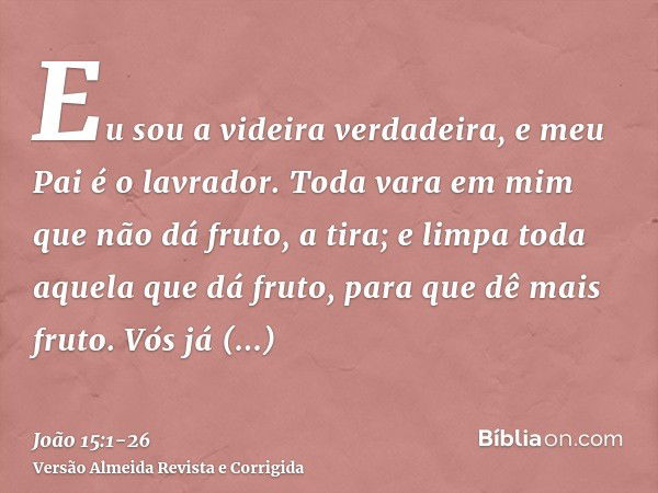 Eu sou a videira verdadeira, e meu Pai é o lavrador.Toda vara em mim que não dá fruto, a tira; e limpa toda aquela que dá fruto, para que dê mais fruto.Vós já e