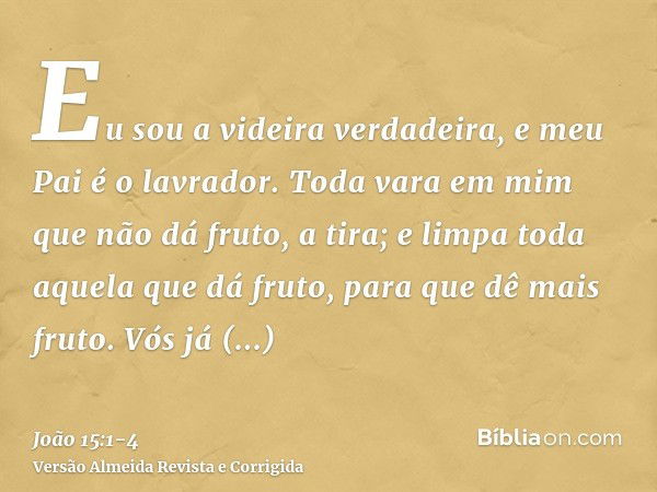 Eu sou a videira verdadeira, e meu Pai é o lavrador.Toda vara em mim que não dá fruto, a tira; e limpa toda aquela que dá fruto, para que dê mais fruto.Vós já e