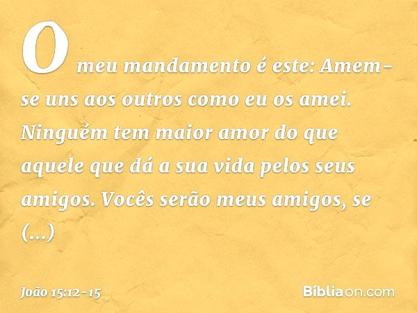 O meu mandamento é este: Amem-se uns aos outros como eu os amei. Ninguém tem maior amor do que aquele que dá a sua vida pelos seus amigos. Vocês serão meus amig