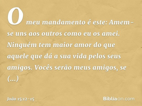 O meu mandamento é este: Amem-se uns aos outros como eu os amei. Ninguém tem maior amor do que aquele que dá a sua vida pelos seus amigos. Vocês serão meus amig