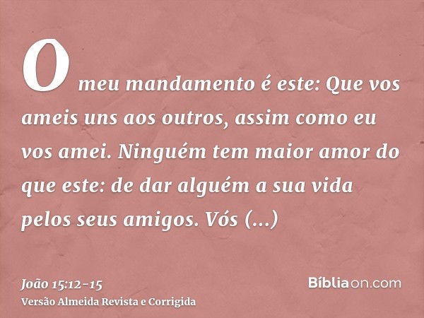 O meu mandamento é este: Que vos ameis uns aos outros, assim como eu vos amei.Ninguém tem maior amor do que este: de dar alguém a sua vida pelos seus amigos.Vós