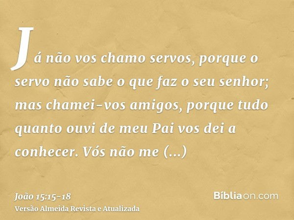 Já não vos chamo servos, porque o servo não sabe o que faz o seu senhor; mas chamei-vos amigos, porque tudo quanto ouvi de meu Pai vos dei a conhecer.Vós não me