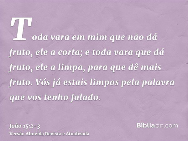 Toda vara em mim que não dá fruto, ele a corta; e toda vara que dá fruto, ele a limpa, para que dê mais fruto.Vós já estais limpos pela palavra que vos tenho fa