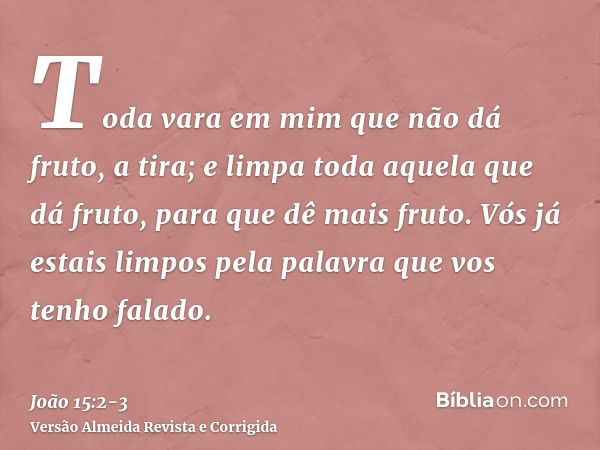 Toda vara em mim que não dá fruto, a tira; e limpa toda aquela que dá fruto, para que dê mais fruto.Vós já estais limpos pela palavra que vos tenho falado.