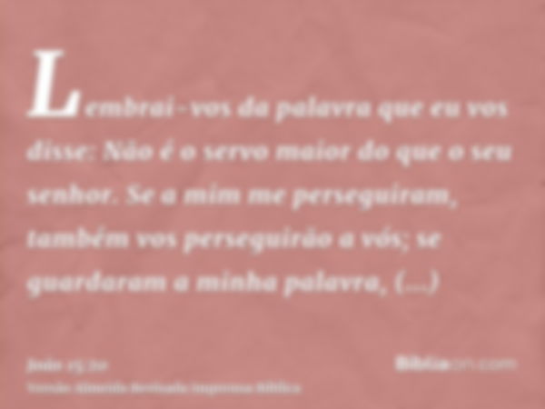 Lembrai-vos da palavra que eu vos disse: Não é o servo maior do que o seu senhor. Se a mim me perseguiram, também vos perseguirão a vós; se guardaram a minha pa