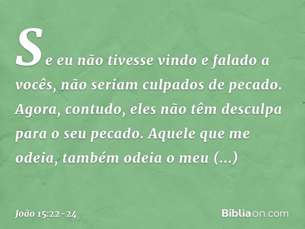 Se eu não tivesse vindo e falado a vocês, não seriam culpados de pecado. Agora, contudo, eles não têm desculpa para o seu pecado. Aquele que me odeia, também od