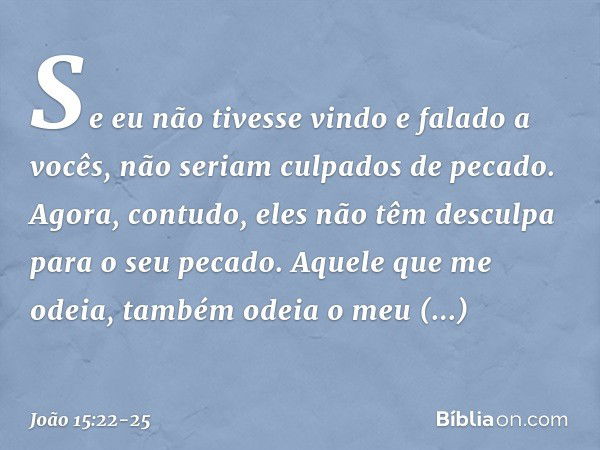 Se eu não tivesse vindo e falado a vocês, não seriam culpados de pecado. Agora, contudo, eles não têm desculpa para o seu pecado. Aquele que me odeia, também od