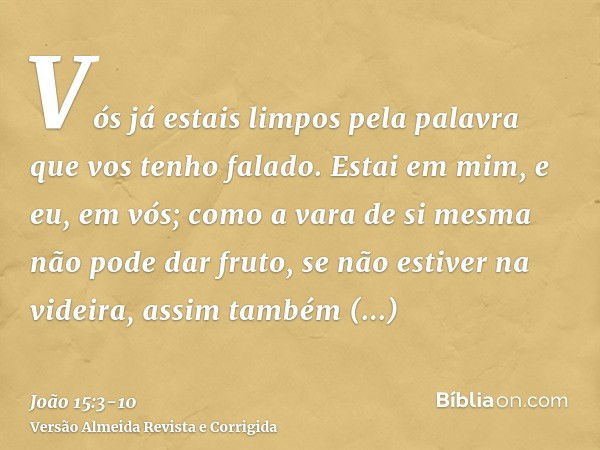 Vós já estais limpos pela palavra que vos tenho falado.Estai em mim, e eu, em vós; como a vara de si mesma não pode dar fruto, se não estiver na videira, assim 