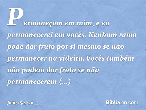 Permaneçam em mim, e eu permanecerei em vocês. Nenhum ramo pode dar fruto por si mesmo se não permanecer na videira. Vocês também não podem dar fruto se não per