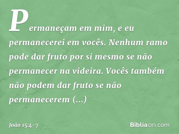 Permaneçam em mim, e eu permanecerei em vocês. Nenhum ramo pode dar fruto por si mesmo se não permanecer na videira. Vocês também não podem dar fruto se não per