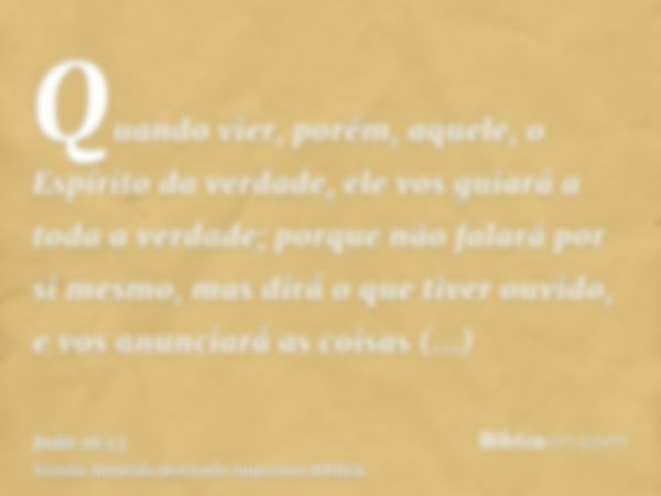 Quando vier, porém, aquele, o Espírito da verdade, ele vos guiará a toda a verdade; porque não falará por si mesmo, mas dirá o que tiver ouvido, e vos anunciará