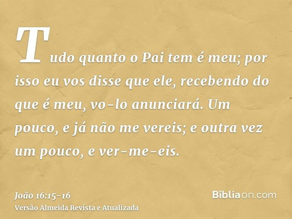 Tudo quanto o Pai tem é meu; por isso eu vos disse que ele, recebendo do que é meu, vo-lo anunciará.Um pouco, e já não me vereis; e outra vez um pouco, e ver-me