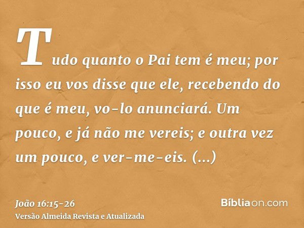 Tudo quanto o Pai tem é meu; por isso eu vos disse que ele, recebendo do que é meu, vo-lo anunciará.Um pouco, e já não me vereis; e outra vez um pouco, e ver-me