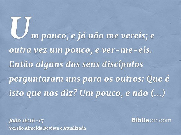 Um pouco, e já não me vereis; e outra vez um pouco, e ver-me-eis.Então alguns dos seus discípulos perguntaram uns para os outros: Que é isto que nos diz? Um pou