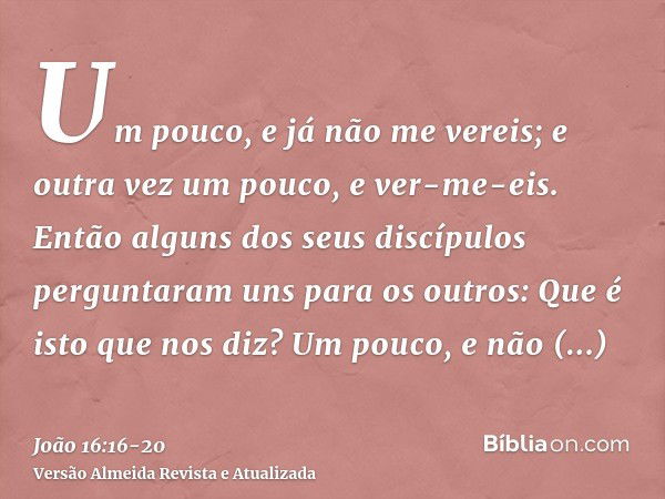 Um pouco, e já não me vereis; e outra vez um pouco, e ver-me-eis.Então alguns dos seus discípulos perguntaram uns para os outros: Que é isto que nos diz? Um pou