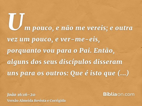 Um pouco, e não me vereis; e outra vez um pouco, e ver-me-eis, porquanto vou para o Pai.Então, alguns dos seus discípulos disseram uns para os outros: Que é ist