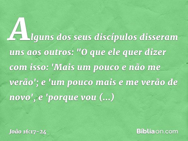 Alguns dos seus discípulos disseram uns aos outros: "O que ele quer dizer com isso: 'Mais um pouco e não me verão'; e 'um pouco mais e me verão de novo', e 'por