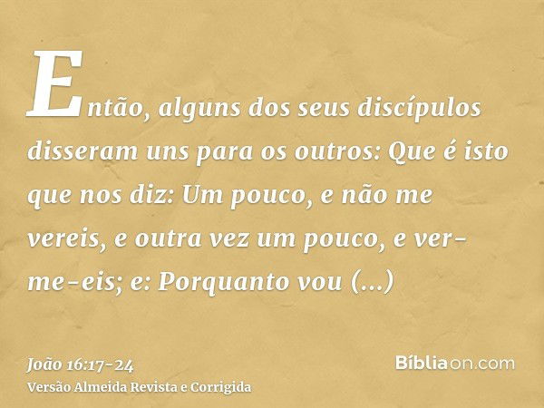 Então, alguns dos seus discípulos disseram uns para os outros: Que é isto que nos diz: Um pouco, e não me vereis, e outra vez um pouco, e ver-me-eis; e: Porquan