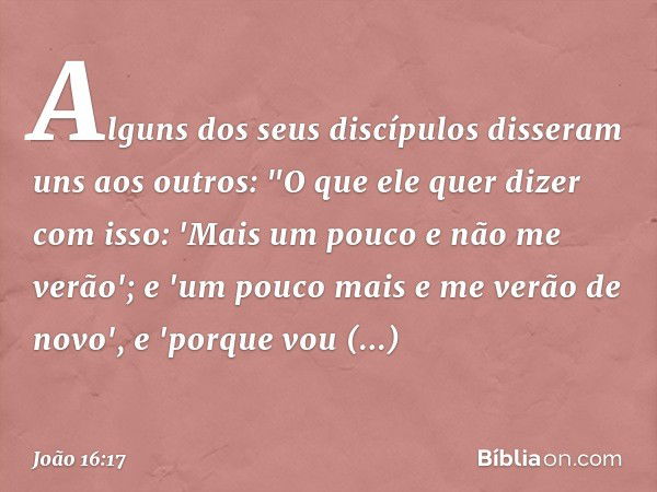 Alguns dos seus discípulos disseram uns aos outros: "O que ele quer dizer com isso: 'Mais um pouco e não me verão'; e 'um pouco mais e me verão de novo', e 'por