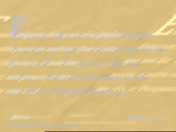 Então, alguns dos seus discípulos disseram uns para os outros: Que é isto que nos diz: Um pouco, e não me vereis, e outra vez um pouco, e ver-me-eis; e: Porquan