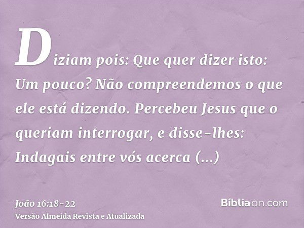 Diziam pois: Que quer dizer isto: Um pouco? Não compreendemos o que ele está dizendo.Percebeu Jesus que o queriam interrogar, e disse-lhes: Indagais entre vós a