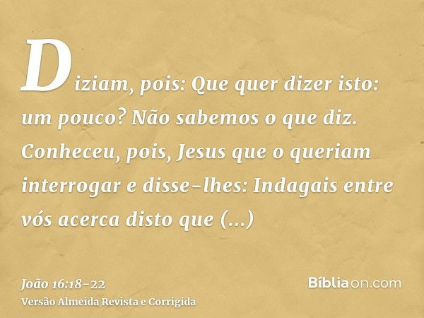 Diziam, pois: Que quer dizer isto: um pouco? Não sabemos o que diz.Conheceu, pois, Jesus que o queriam interrogar e disse-lhes: Indagais entre vós acerca disto 