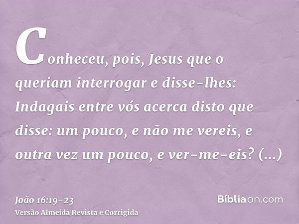 Conheceu, pois, Jesus que o queriam interrogar e disse-lhes: Indagais entre vós acerca disto que disse: um pouco, e não me vereis, e outra vez um pouco, e ver-m