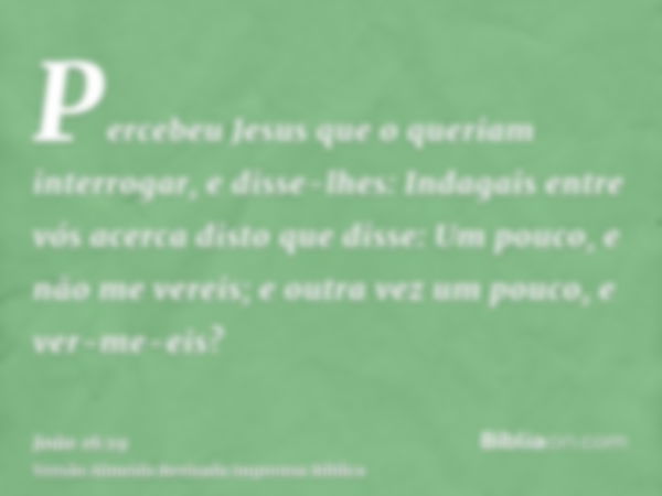 Percebeu Jesus que o queriam interrogar, e disse-lhes: Indagais entre vós acerca disto que disse: Um pouco, e não me vereis; e outra vez um pouco, e ver-me-eis?